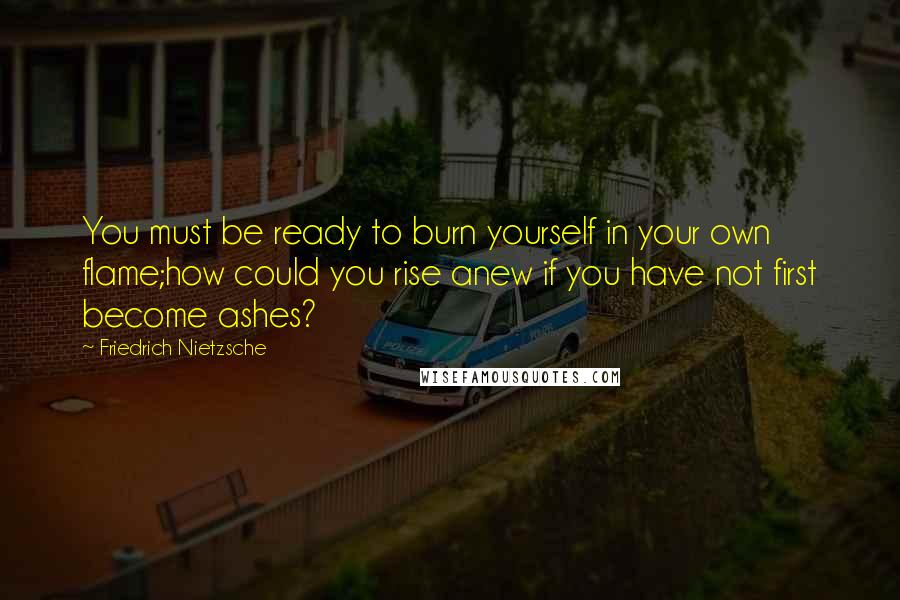 Friedrich Nietzsche Quotes: You must be ready to burn yourself in your own flame;how could you rise anew if you have not first become ashes?