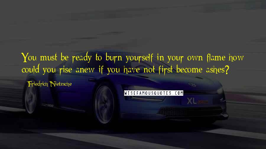 Friedrich Nietzsche Quotes: You must be ready to burn yourself in your own flame;how could you rise anew if you have not first become ashes?