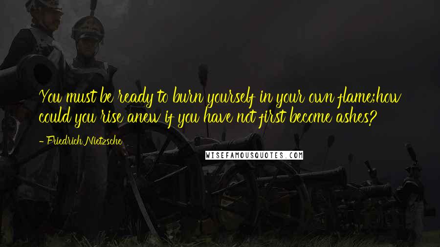 Friedrich Nietzsche Quotes: You must be ready to burn yourself in your own flame;how could you rise anew if you have not first become ashes?