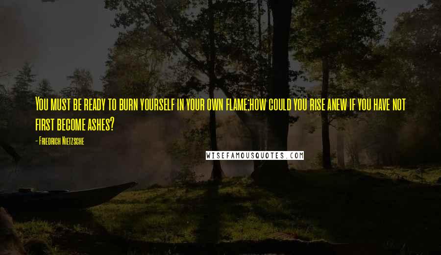 Friedrich Nietzsche Quotes: You must be ready to burn yourself in your own flame;how could you rise anew if you have not first become ashes?
