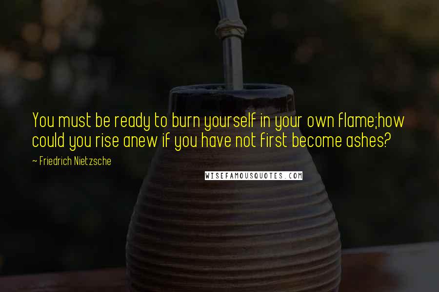 Friedrich Nietzsche Quotes: You must be ready to burn yourself in your own flame;how could you rise anew if you have not first become ashes?