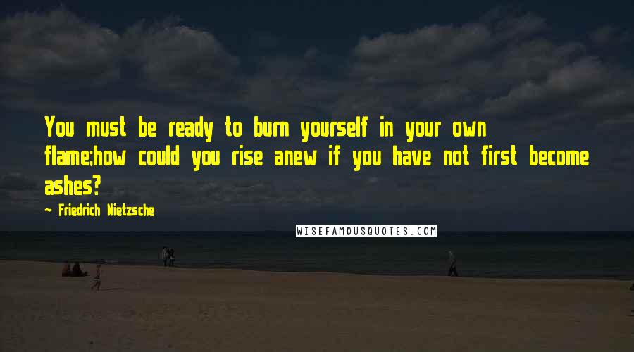 Friedrich Nietzsche Quotes: You must be ready to burn yourself in your own flame;how could you rise anew if you have not first become ashes?