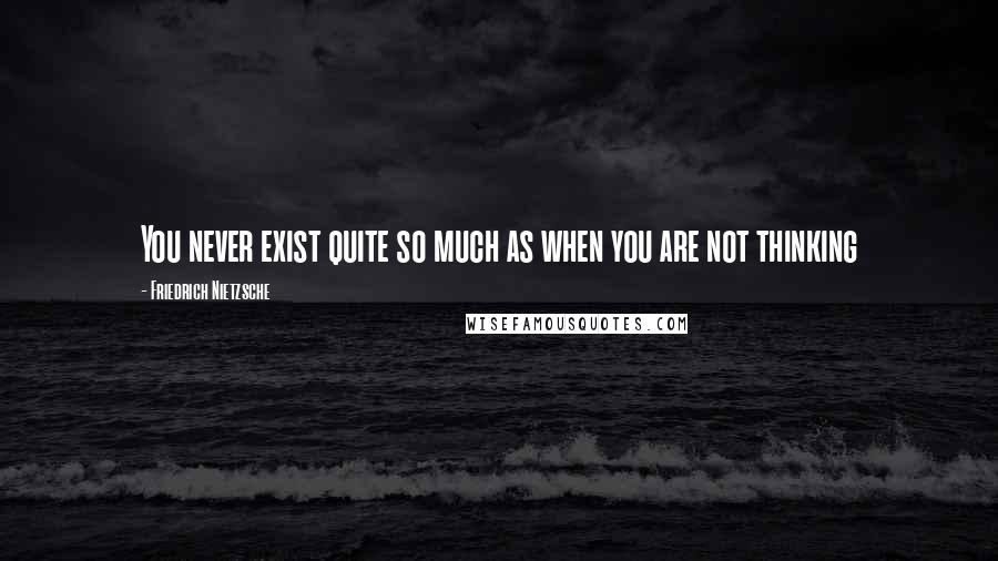 Friedrich Nietzsche Quotes: You never exist quite so much as when you are not thinking