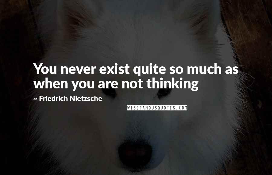 Friedrich Nietzsche Quotes: You never exist quite so much as when you are not thinking