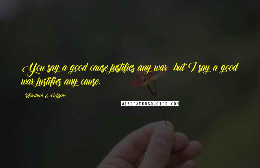 Friedrich Nietzsche Quotes: You say a good cause justifies any war; but I say a good war justifies any cause.