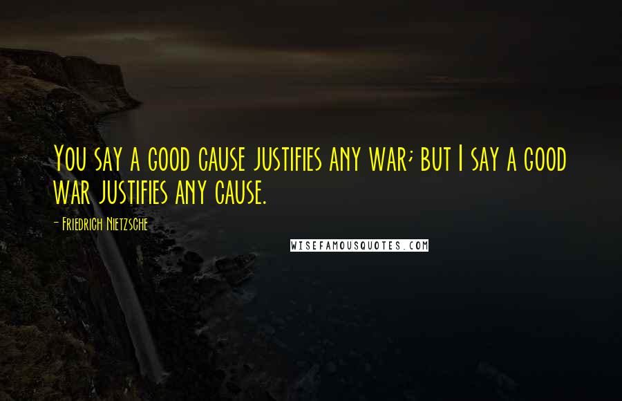 Friedrich Nietzsche Quotes: You say a good cause justifies any war; but I say a good war justifies any cause.