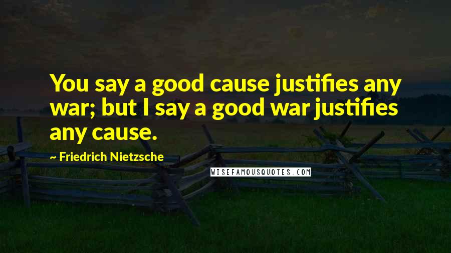 Friedrich Nietzsche Quotes: You say a good cause justifies any war; but I say a good war justifies any cause.