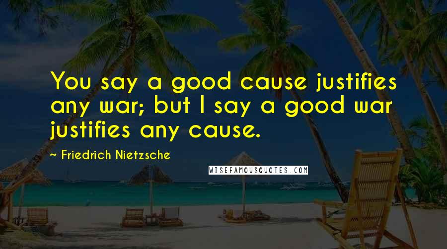 Friedrich Nietzsche Quotes: You say a good cause justifies any war; but I say a good war justifies any cause.