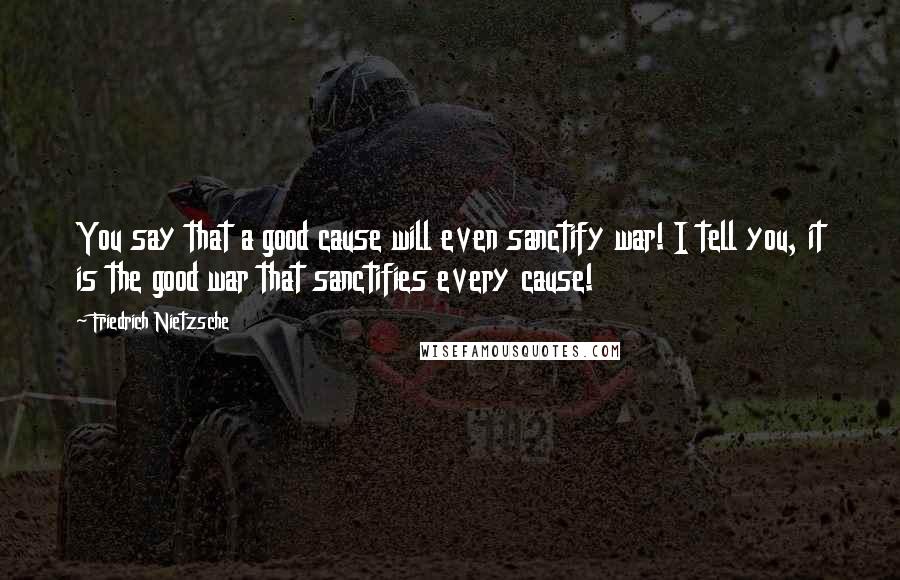 Friedrich Nietzsche Quotes: You say that a good cause will even sanctify war! I tell you, it is the good war that sanctifies every cause!