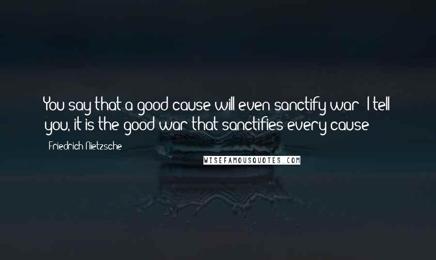 Friedrich Nietzsche Quotes: You say that a good cause will even sanctify war! I tell you, it is the good war that sanctifies every cause!