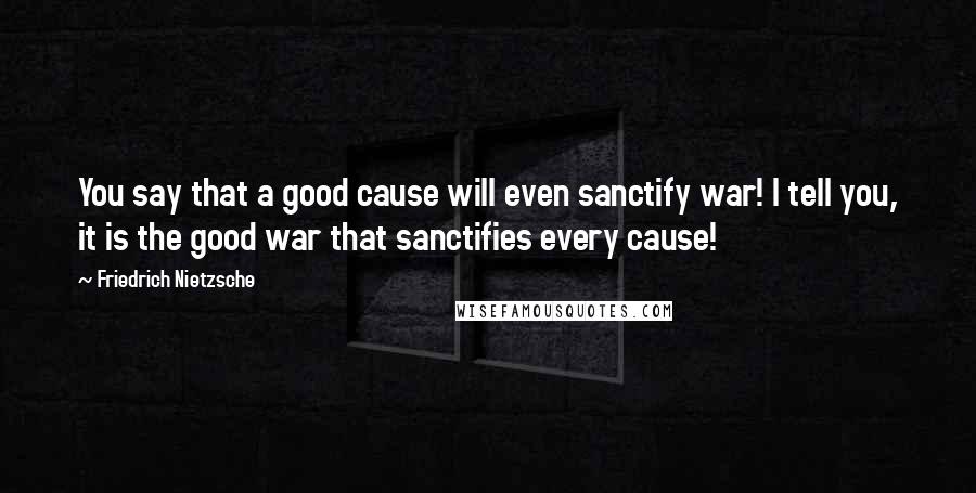 Friedrich Nietzsche Quotes: You say that a good cause will even sanctify war! I tell you, it is the good war that sanctifies every cause!