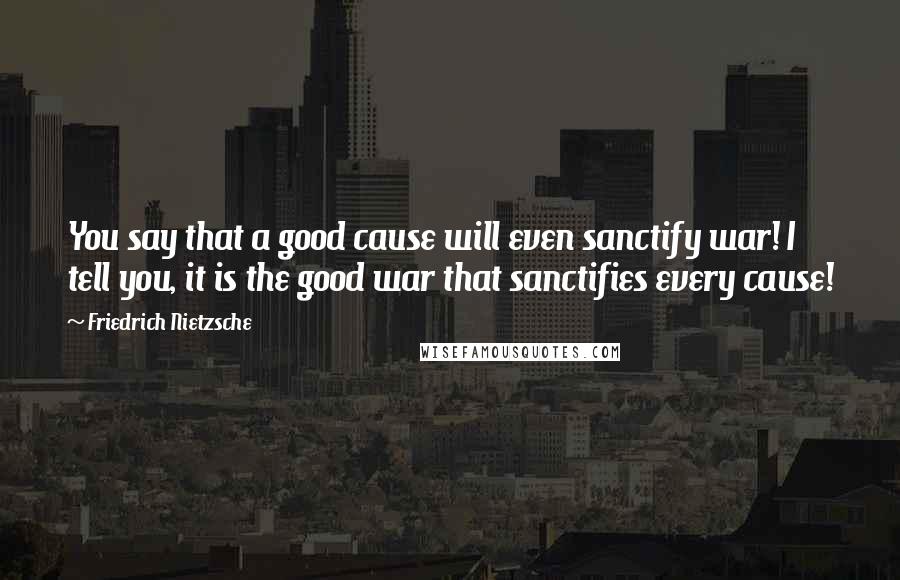 Friedrich Nietzsche Quotes: You say that a good cause will even sanctify war! I tell you, it is the good war that sanctifies every cause!