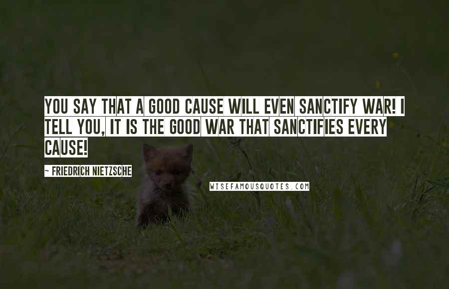 Friedrich Nietzsche Quotes: You say that a good cause will even sanctify war! I tell you, it is the good war that sanctifies every cause!