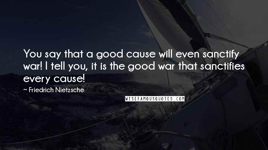 Friedrich Nietzsche Quotes: You say that a good cause will even sanctify war! I tell you, it is the good war that sanctifies every cause!