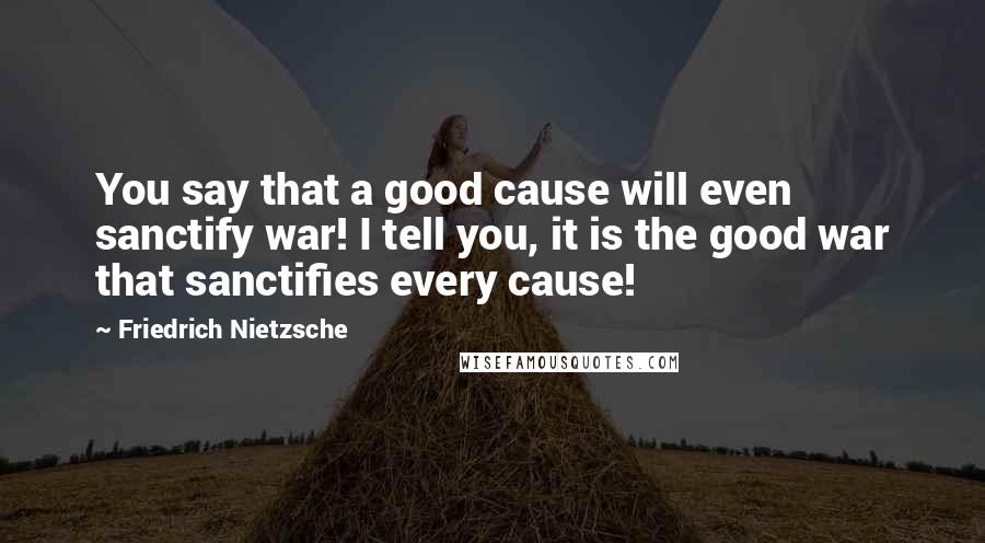 Friedrich Nietzsche Quotes: You say that a good cause will even sanctify war! I tell you, it is the good war that sanctifies every cause!