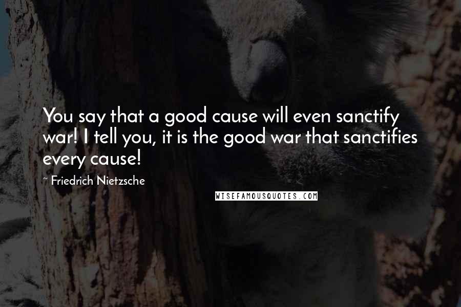 Friedrich Nietzsche Quotes: You say that a good cause will even sanctify war! I tell you, it is the good war that sanctifies every cause!