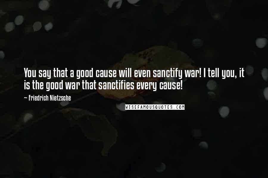 Friedrich Nietzsche Quotes: You say that a good cause will even sanctify war! I tell you, it is the good war that sanctifies every cause!