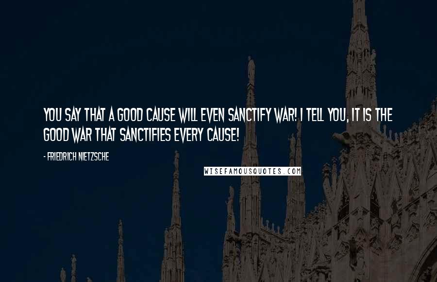 Friedrich Nietzsche Quotes: You say that a good cause will even sanctify war! I tell you, it is the good war that sanctifies every cause!