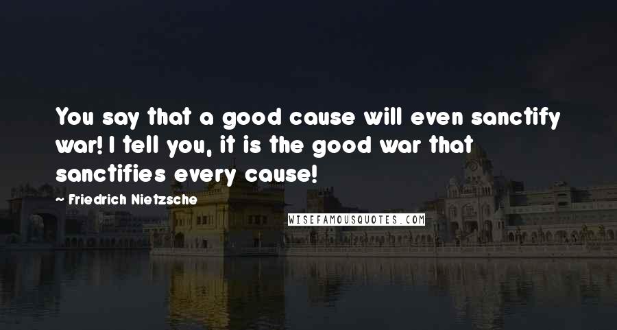 Friedrich Nietzsche Quotes: You say that a good cause will even sanctify war! I tell you, it is the good war that sanctifies every cause!