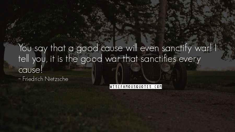 Friedrich Nietzsche Quotes: You say that a good cause will even sanctify war! I tell you, it is the good war that sanctifies every cause!