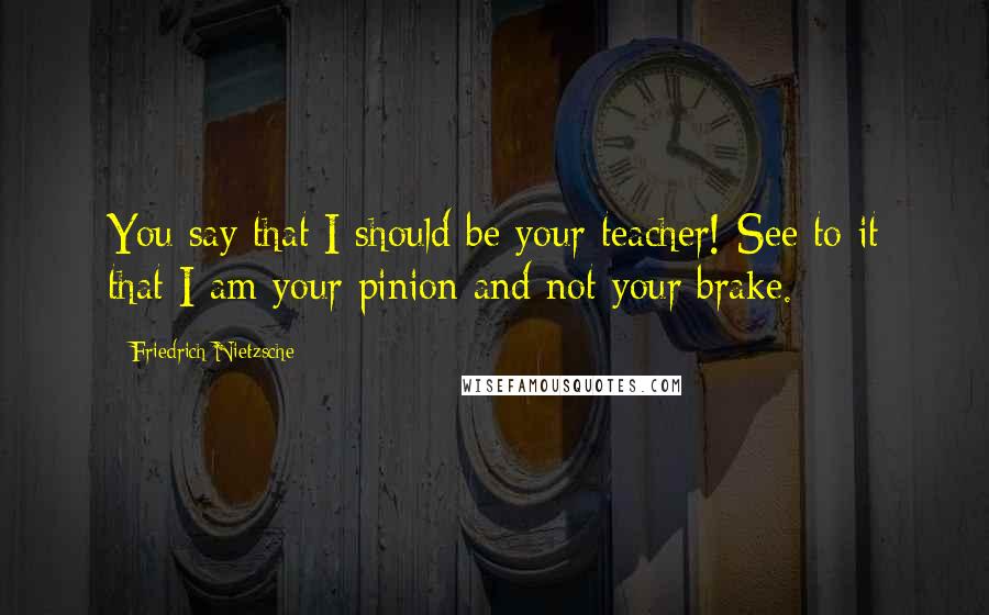 Friedrich Nietzsche Quotes: You say that I should be your teacher! See to it that I am your pinion and not your brake.