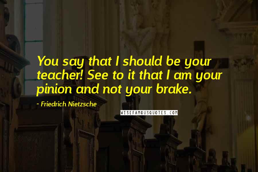 Friedrich Nietzsche Quotes: You say that I should be your teacher! See to it that I am your pinion and not your brake.