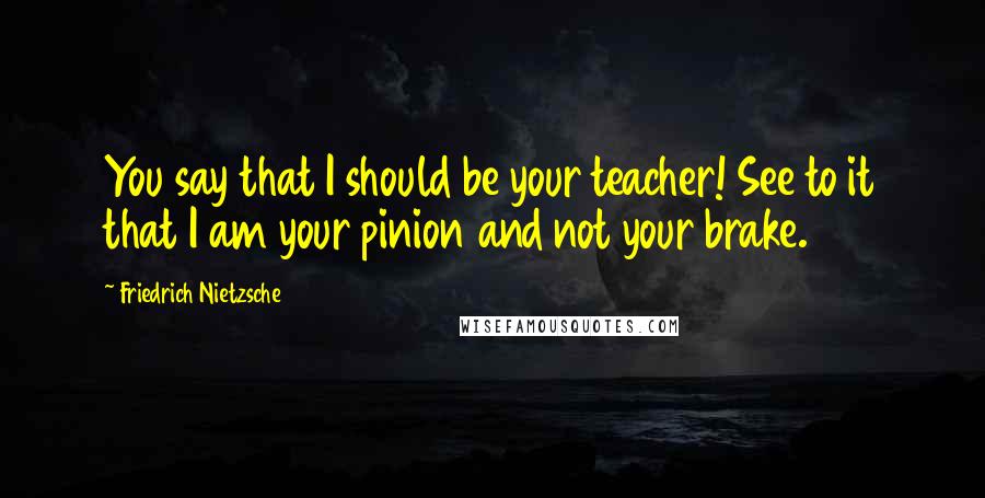 Friedrich Nietzsche Quotes: You say that I should be your teacher! See to it that I am your pinion and not your brake.