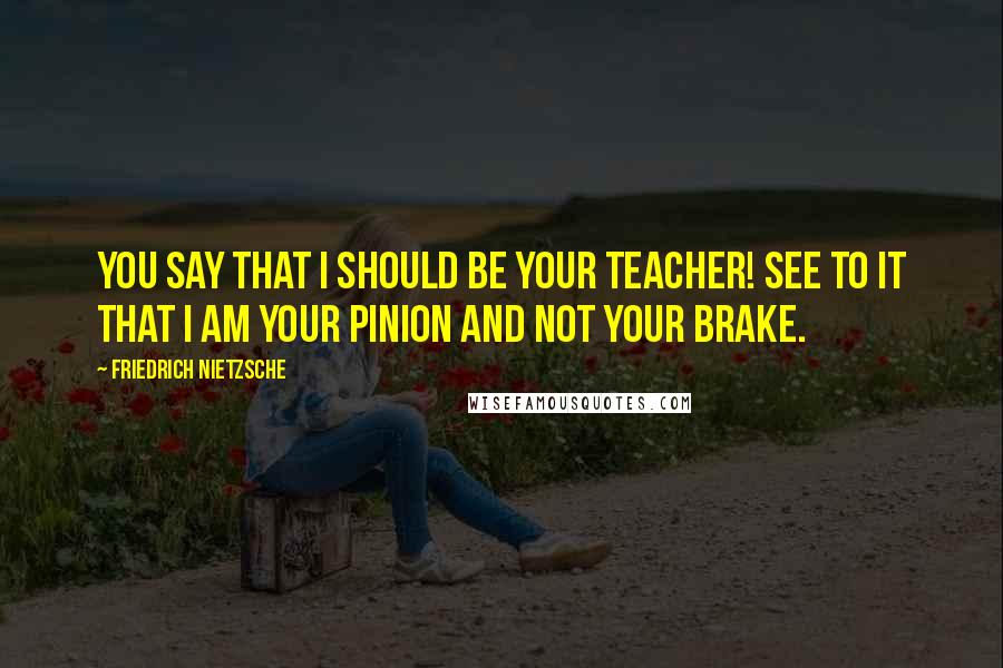 Friedrich Nietzsche Quotes: You say that I should be your teacher! See to it that I am your pinion and not your brake.