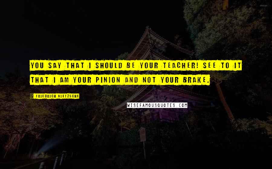 Friedrich Nietzsche Quotes: You say that I should be your teacher! See to it that I am your pinion and not your brake.