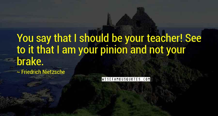 Friedrich Nietzsche Quotes: You say that I should be your teacher! See to it that I am your pinion and not your brake.