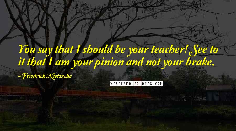 Friedrich Nietzsche Quotes: You say that I should be your teacher! See to it that I am your pinion and not your brake.