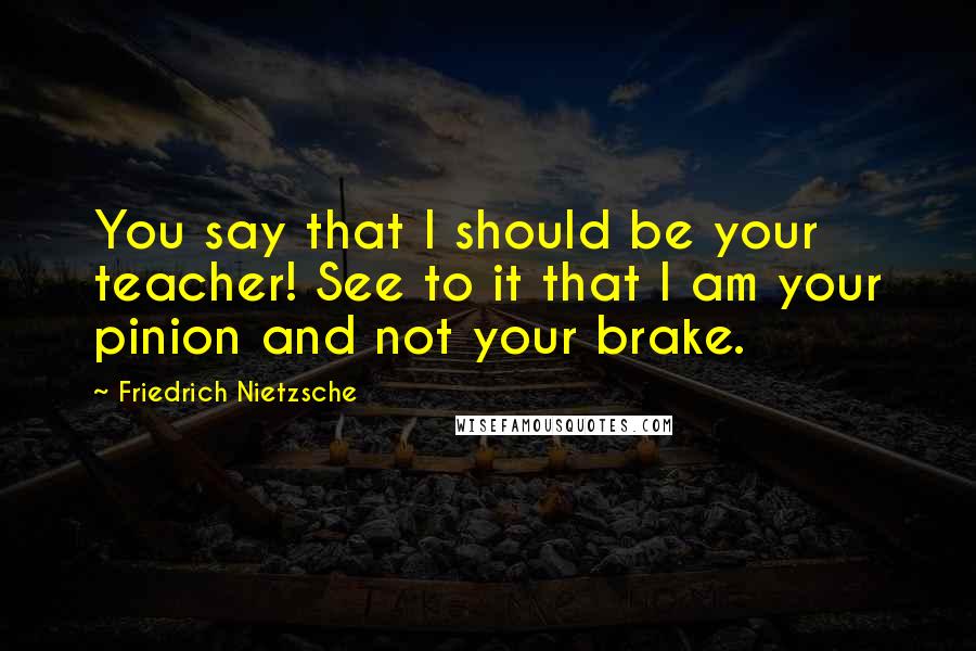 Friedrich Nietzsche Quotes: You say that I should be your teacher! See to it that I am your pinion and not your brake.