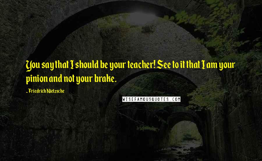 Friedrich Nietzsche Quotes: You say that I should be your teacher! See to it that I am your pinion and not your brake.