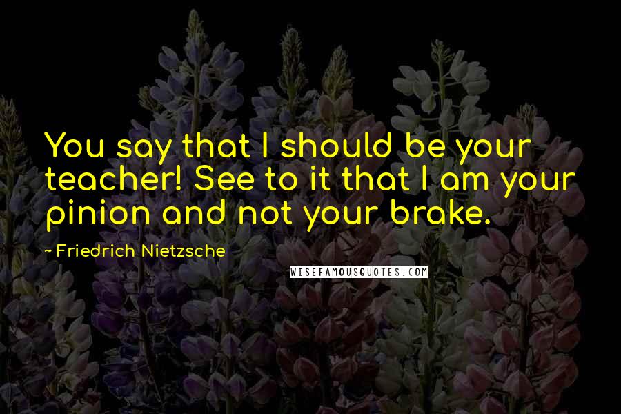 Friedrich Nietzsche Quotes: You say that I should be your teacher! See to it that I am your pinion and not your brake.