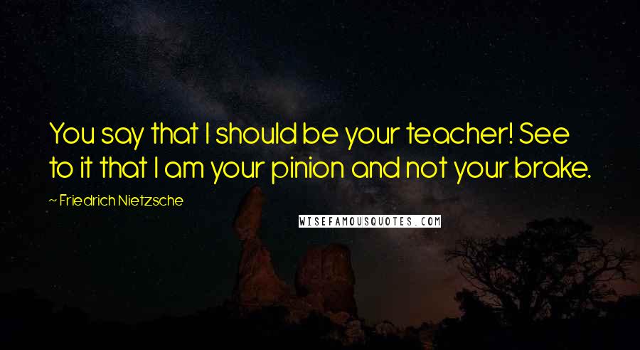 Friedrich Nietzsche Quotes: You say that I should be your teacher! See to it that I am your pinion and not your brake.