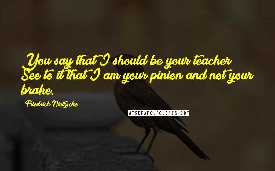 Friedrich Nietzsche Quotes: You say that I should be your teacher! See to it that I am your pinion and not your brake.