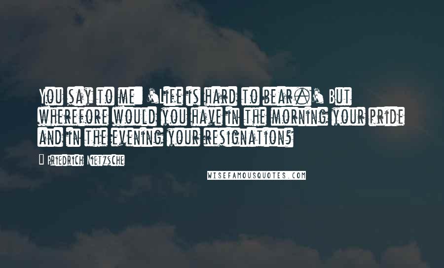 Friedrich Nietzsche Quotes: You say to me: 'Life is hard to bear.' But wherefore would you have in the morning your pride and in the evening your resignation?