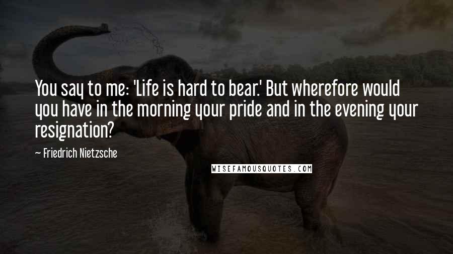 Friedrich Nietzsche Quotes: You say to me: 'Life is hard to bear.' But wherefore would you have in the morning your pride and in the evening your resignation?