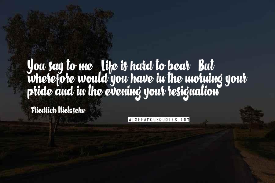 Friedrich Nietzsche Quotes: You say to me: 'Life is hard to bear.' But wherefore would you have in the morning your pride and in the evening your resignation?
