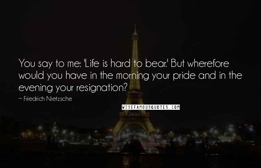Friedrich Nietzsche Quotes: You say to me: 'Life is hard to bear.' But wherefore would you have in the morning your pride and in the evening your resignation?