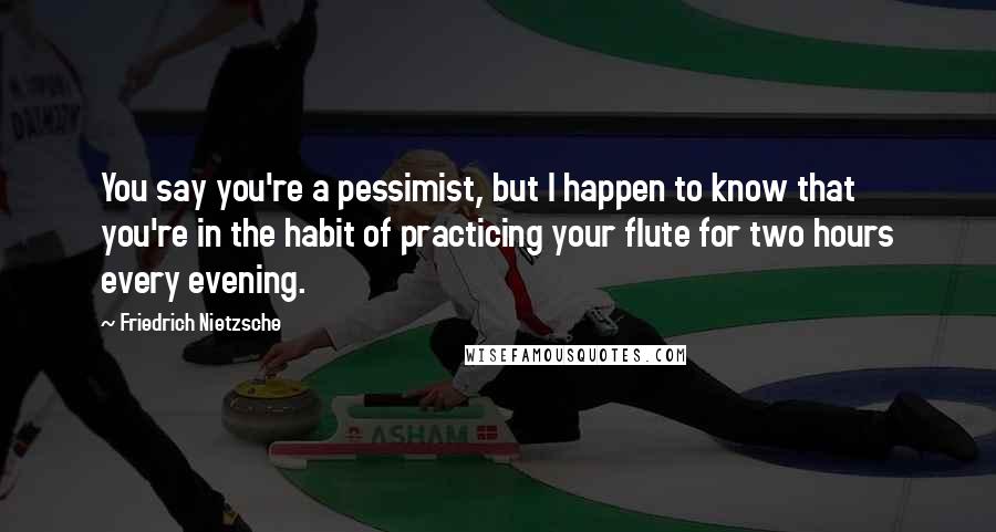 Friedrich Nietzsche Quotes: You say you're a pessimist, but I happen to know that you're in the habit of practicing your flute for two hours every evening.