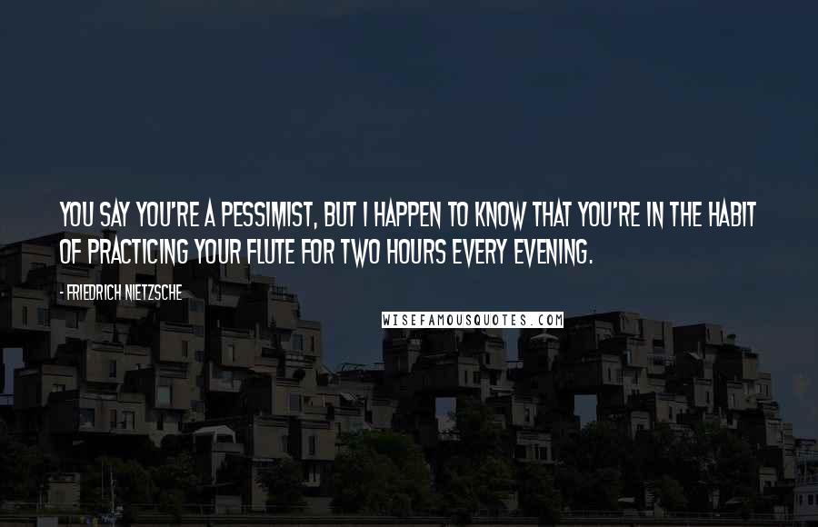 Friedrich Nietzsche Quotes: You say you're a pessimist, but I happen to know that you're in the habit of practicing your flute for two hours every evening.