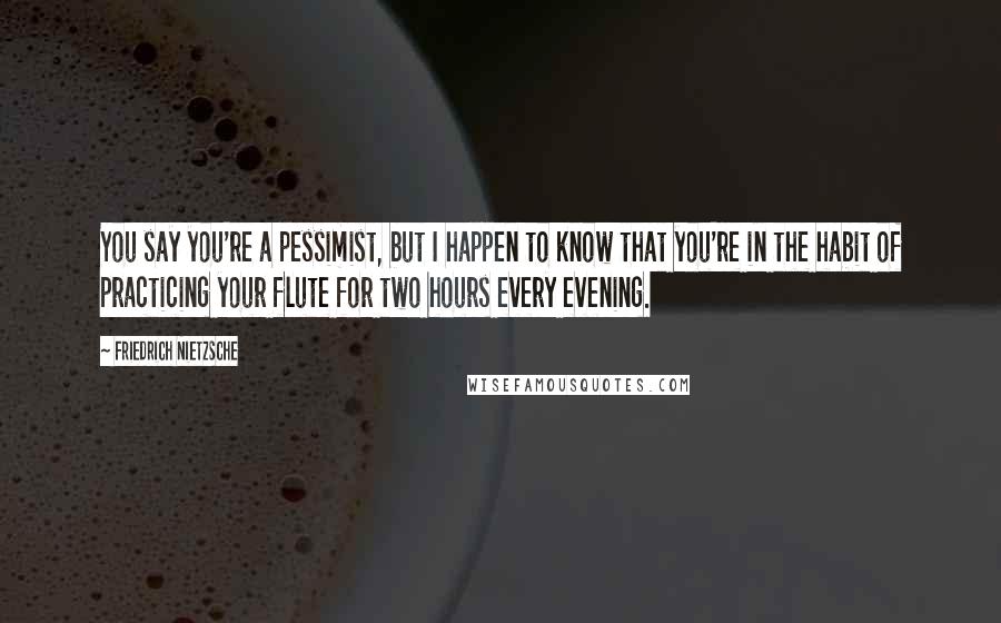Friedrich Nietzsche Quotes: You say you're a pessimist, but I happen to know that you're in the habit of practicing your flute for two hours every evening.