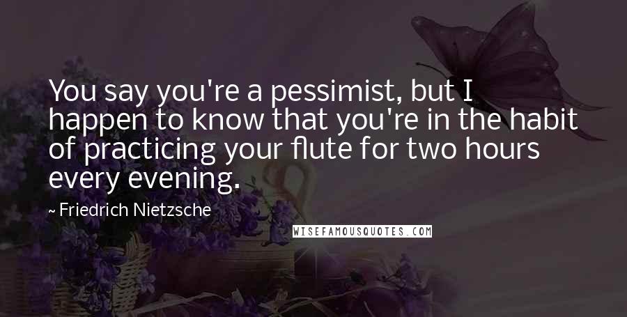 Friedrich Nietzsche Quotes: You say you're a pessimist, but I happen to know that you're in the habit of practicing your flute for two hours every evening.