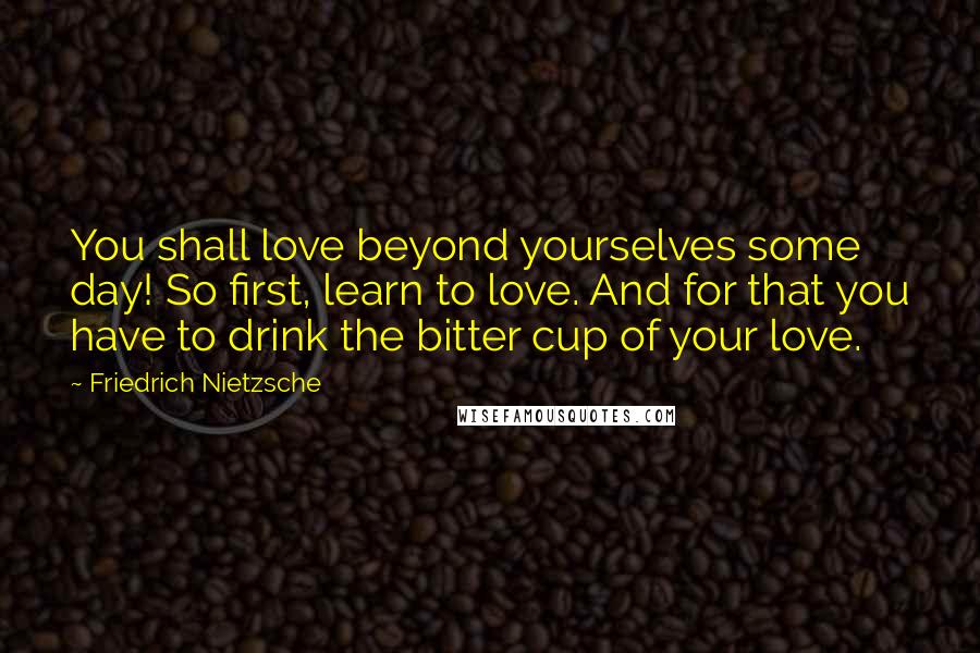 Friedrich Nietzsche Quotes: You shall love beyond yourselves some day! So first, learn to love. And for that you have to drink the bitter cup of your love.