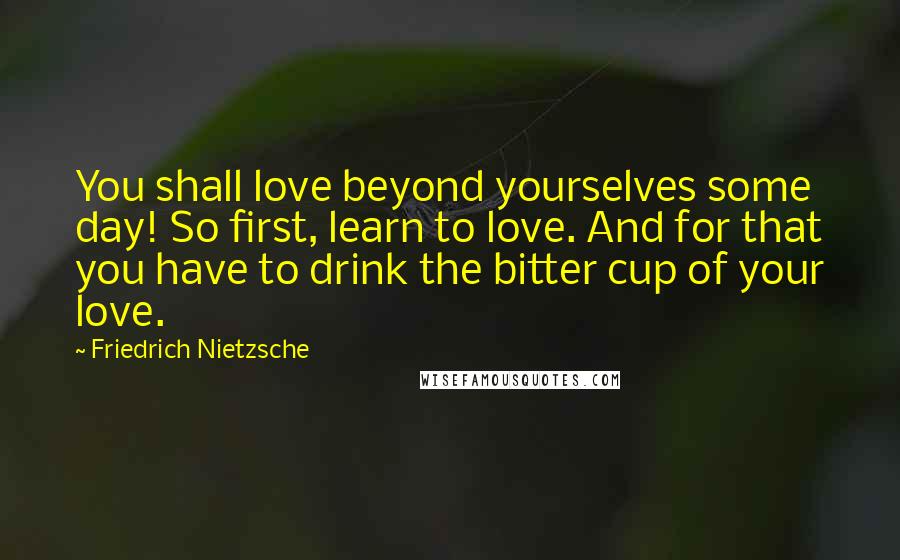 Friedrich Nietzsche Quotes: You shall love beyond yourselves some day! So first, learn to love. And for that you have to drink the bitter cup of your love.