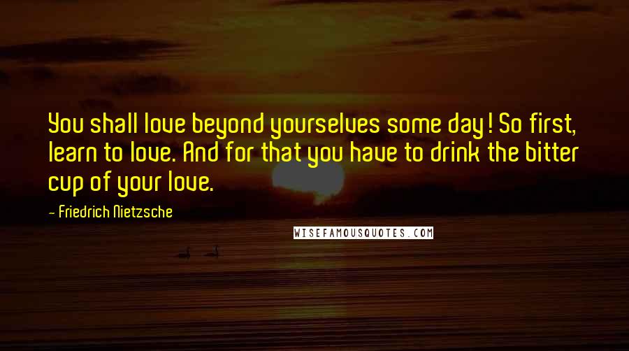 Friedrich Nietzsche Quotes: You shall love beyond yourselves some day! So first, learn to love. And for that you have to drink the bitter cup of your love.