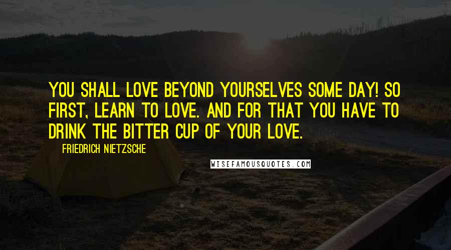 Friedrich Nietzsche Quotes: You shall love beyond yourselves some day! So first, learn to love. And for that you have to drink the bitter cup of your love.