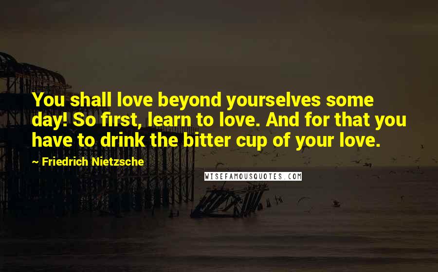 Friedrich Nietzsche Quotes: You shall love beyond yourselves some day! So first, learn to love. And for that you have to drink the bitter cup of your love.