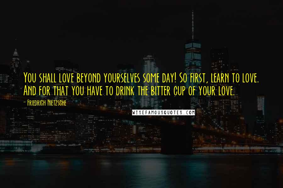 Friedrich Nietzsche Quotes: You shall love beyond yourselves some day! So first, learn to love. And for that you have to drink the bitter cup of your love.